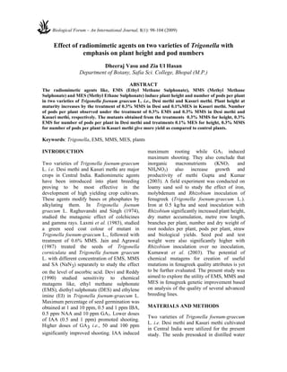 Effect of radiomimetic agents on two varieties of Trigonella with
emphasis on plant height and pod numbers
Dheeraj Vasu and Zia Ul Hasan
Department of Botany, Safia Sci. College, Bhopal (M.P.)
ABSTRACT
The radiomimetic agents like, EMS (Ethyl Methane Sulphonate), MMS (Methyl Methane
Sulphonate) and MES (Methyl Ethane Sulphonate) induce plant height and number of pods per plant
in two varieties of Trigonella foenum graecum L. i.e., Desi methi and Kasuri methi. Plant height at
maturity increases by the treatment of 0.3% MMS in Desi and 0.1%MES in Kasuri methi. Number
of pods per plant observed under the treatment of 0.3% EMS and 0.3% MMS in Desi methi and
Kasuri methi, respectively. The mutants obtained from the treatments 0.3% MMS for height, 0.3%
EMS for number of pods per plant in Desi methi and treatments 0.1% MES for height, 0.3% MMS
for number of pods per plant in Kasuri methi give more yield as compared to control plants.
Keywords: Trigonella, EMS, MMS, MES, plants
INTRODUCTION
Two varieties of Trigonella foenum-graecum
L. i.e. Desi methi and Kasuri methi are major
crops in Central India. Radiomimetic agents
have been introduced into plant breeding
proving to be most effective in the
development of high yielding crop cultivars.
These agents modify bases or phosphates by
alkylating them. In Trigonella foenum
graecum L. Raghuvanshi and Singh (1974),
studied the mutagenic effect of colchicines
and gamma rays. Laxmi et al. (1983), studied
a green seed coat colour of mutant in
Trigonella foenum-graecum L., followed with
treatment of 0.6% MMS. Jain and Agrawal
(1987) treated the seeds of Trigonella
corniculata and Trigonella foenum graecum
L. with different concentration of EMS, MMS
and SA (NaN3) separately to study the effect
on the level of ascorbic acid. Devi and Reddy
(1990) studied sensitivity to chemical
mutagens like, ethyl methane sulphonate
(EMS), diethyl sulphonate (DES) and ethylene
imine (EI) in Trigonella foenum-graecum L.
Maximum percentage of seed germination was
obtained at 1 and 10 ppm, 0.5 and 1 ppm IBA,
0.5 ppm NAA and 10 ppm GA3. Lower doses
of IAA (0.5 and 1 ppm) promoted shooting.
Higher doses of GA3 i.e., 50 and 100 ppm
significantly improved shooting. IAA induced
maximum rooting while GA3 induced
maximum shooting. They also conclude that
inorganic macronutrients (KNO3 and
NH4NO3) also increase growth and
productivity of methi Gupta and Kumar
(2003). A field experiment was conducted on
loamy sand soil to study the effect of iron,
molybdenum and Rhizobium inoculation of
fenugreek (Trigonella foenum-graecum L.).
Iron at 0.5 kg/ha and seed inoculation with
Rhizobium significantly increased plant height,
dry matter accumulation, metre row length,
branches per plant, number and dry weight of
root nodules per plant, pods per plant, straw
and biological yields. Seed pod and test
weight were also significantly higher with
Rhizobium inoculation over no inoculation,
Kumawat et al. (2003). The potential of
chemical mutagens for creation of useful
mutations in fenugreek quality attributes is yet
to be further evaluated. The present study was
aimed to explore the utility of EMS, MMS and
MES in fenugreek genetic improvement based
on analysis of the quality of several advanced
breeding lines.
MATERIALS AND METHODS
Two varieties of Trigonella foenum-graecum
L. i.e. Desi methi and Kasuri methi cultivated
in Central India were utilized for the present
study. The seeds presoaked in distilled water
Biological Forum – An International Journal, 1(1): 98-104 (2009)
 