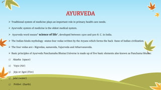 AYURVEDA
 Traditional system of medicine plays an important role in primary health care needs.
 Ayurvedic system of medicine is the oldest medical system.
 Ayurveda word means" science of life", developed between 1500 and 500 8. C. in India.
 The Indian hindu mythology -states four vedas written by the Aryans which forms the back -bane of Indian civilization.
 The four vedas are:- Rigvedas, samaveda, Yajurveda and Atharvanaveda.
 Basic principles of Ayurveda Panchamaba Bhutas:Universe is made up of five basic elements also known as Panchama bhutas:
1) Akasha (space)
2) Vayu (Air)
3) Jeja or Agni (Fire)
4) jalal (water)
5) Prithvi (Earth)
 