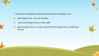 • Ayurvedic formulations on their physical natures of dosage form
1) solid dosage form : eq: vati, Chutika
2) Semi-solid dosage form, co Icha, talka
3) liquid dosage form, eq- Anital, Asavas Powder dosage form, eq Bhaimas,
churnal
 