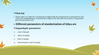 Final step
• Ghrita (ahee) or Tailal oil), if mentioned is added while the prespavation is somewhat hot and
mixed well. Madhu(Honey), if mentioned is added at the last when the mixture of preparation
gets cool and mixed well.
 Different parameters of standarization of lehya are
Organoleptic parameters
1) color of Sample
2) odour of sample
3) Taste of Sample
4) Determination of pH of sample.
 