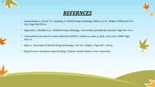 REFERNCES
• Arunachalam a, christi V.F., kuiming F, Herbal Doug technology Edihan 19-20, Thakur Publication Pvt.
Ltd., Page Mol 68-70.
• Agancoal S., Paridhavi m., Haribal Dring technology, Universities pressẞivate linvited, Page No?- 8-10
• International Journal of creative Research.(IJCRT), Volume 9, issue 9, Sept. 2021,2320-2888, Page
No2-12.
• Afsar z. Essentials of Herbal Dring technology, Tee Yer ( Regel.), Page No!!- 28-29.
• https:ll www. keralaayurveda biz/blog/ Lebyam- herbal elixion- from- dyurveda.
 
