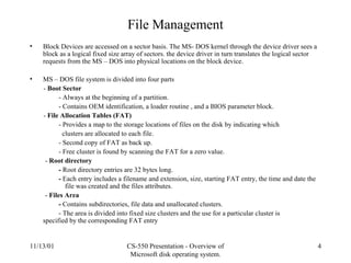 11/13/01 CS-550 Presentation - Overview of
Microsoft disk operating system.
4
File Management
• Block Devices are accessed on a sector basis. The MS- DOS kernel through the device driver sees a
block as a logical fixed size array of sectors. the device driver in turn translates the logical sector
requests from the MS – DOS into physical locations on the block device.
• MS – DOS file system is divided into four parts
- Boot Sector
- Always at the beginning of a partition.
- Contains OEM identification, a loader routine , and a BIOS parameter block.
- File Allocation Tables (FAT)
- Provides a map to the storage locations of files on the disk by indicating which
clusters are allocated to each file.
- Second copy of FAT as back up.
- Free cluster is found by scanning the FAT for a zero value.
- Root directory
- Root directory entries are 32 bytes long.
- Each entry includes a filename and extension, size, starting FAT entry, the time and date the
file was created and the files attributes.
- Files Area
- Contains subdirectories, file data and unallocated clusters.
- The area is divided into fixed size clusters and the use for a particular cluster is
specified by the corresponding FAT entry
 