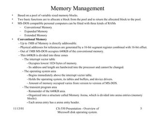 11/13/01 CS-550 Presentation - Overview of
Microsoft disk operating system.
5
Memory Management
• Based on a pool of variable sized memory blocks.
• Two basic functions are to allocate a block from the pool and to return the allocated block to the pool.
• MS-DOS compatible personal computers can be fitted with three kinds of RAMs
– Conventional Memory
– Expanded Memory
– Extended Memory
• Conventional Memory
- Up to 1MB of Memory is directly addressable.
- Physical addresses for references are generated by a 16-bit segment register combined with 16-bit offset.
- Out of 1MB MS-DOS occupies 640KB of the conventional memory.
- This 640KB is divided into three zones
- The interrupt vector table
- Occupies lowest 1024 bytes of memory.
- Its address and length are hardwired into the processor and cannot be changed.
- The operating system area
- Begins immediately above the interrupt vector table.
- Holds the operating system, its tables and buffers, and device drivers.
- Amount of memory occupied varies from version to version of MS-DOS.
- The transient program area
- Remainder of the 640KB area.
- Organized into a structure called Memory Arena, which is divided into arena entries (memory
blocks).
- Each arena entry has a arena entry header.
 