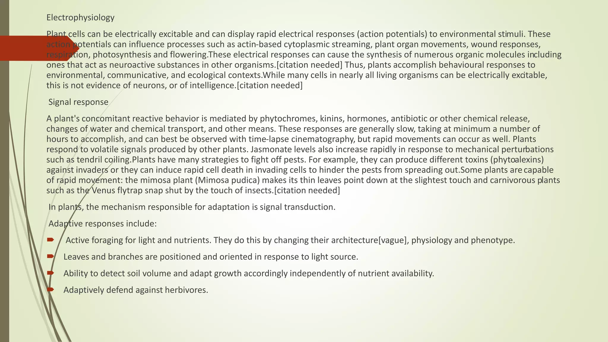 Electrophysiology
Plant cells can be electrically excitable and can display rapid electrical responses (action potentials) to environmental stimuli. These
action potentials can influence processes such as actin-based cytoplasmic streaming, plant organ movements, wound responses,
respiration, photosynthesis and flowering.These electrical responses can cause the synthesis of numerous organic molecules including
ones that act as neuroactive substances in other organisms.[citation needed] Thus, plants accomplish behavioural responses to
environmental, communicative, and ecological contexts.While many cells in nearly all living organisms can be electrically excitable,
this is not evidence of neurons, or of intelligence.[citation needed]
Signal response
A plant's concomitant reactive behavior is mediated by phytochromes, kinins, hormones, antibiotic or other chemical release,
changes of water and chemical transport, and other means. These responses are generally slow, taking at minimum a number of
hours to accomplish, and can best be observed with time-lapse cinematography, but rapid movements can occur as well. Plants
respond to volatile signals produced by other plants. Jasmonate levels also increase rapidly in response to mechanical perturbations
such as tendril coiling.Plants have many strategies to fight off pests. For example, they can produce different toxins (phytoalexins)
against invaders or they can induce rapid cell death in invading cells to hinder the pests from spreading out.Some plants arecapable
of rapid movement: the mimosa plant (Mimosa pudica) makes its thin leaves point down at the slightest touch and carnivorous plants
such as the Venus flytrap snap shut by the touch of insects.[citation needed]
In plants, the mechanism responsible for adaptation is signal transduction.
Adaptive responses include:
 Active foraging for light and nutrients. They do this by changing their architecture[vague], physiology and phenotype.
 Leaves and branches are positioned and oriented in response to light source.
 Ability to detect soil volume and adapt growth accordingly independently of nutrient availability.
 Adaptively defend against herbivores.
 