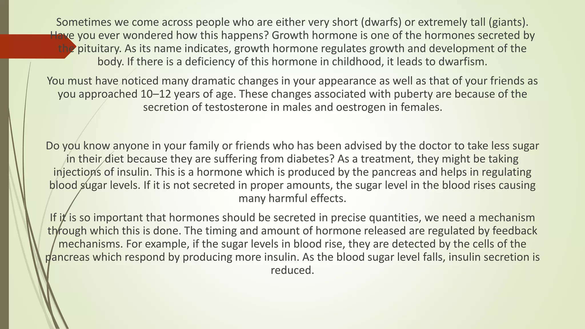 Sometimes we come across people who are either very short (dwarfs) or extremely tall (giants).
Have you ever wondered how this happens? Growth hormone is one of the hormones secreted by
the pituitary. As its name indicates, growth hormone regulates growth and development of the
body. If there is a deficiency of this hormone in childhood, it leads to dwarfism.
You must have noticed many dramatic changes in your appearance as well as that of your friends as
you approached 10–12 years of age. These changes associated with puberty are because of the
secretion of testosterone in males and oestrogen in females.
Do you know anyone in your family or friends who has been advised by the doctor to take less sugar
in their diet because they are suffering from diabetes? As a treatment, they might be taking
injections of insulin. This is a hormone which is produced by the pancreas and helps in regulating
blood sugar levels. If it is not secreted in proper amounts, the sugar level in the blood rises causing
many harmful effects.
If it is so important that hormones should be secreted in precise quantities, we need a mechanism
through which this is done. The timing and amount of hormone released are regulated by feedback
mechanisms. For example, if the sugar levels in blood rise, they are detected by the cells of the
pancreas which respond by producing more insulin. As the blood sugar level falls, insulin secretion is
reduced.
 