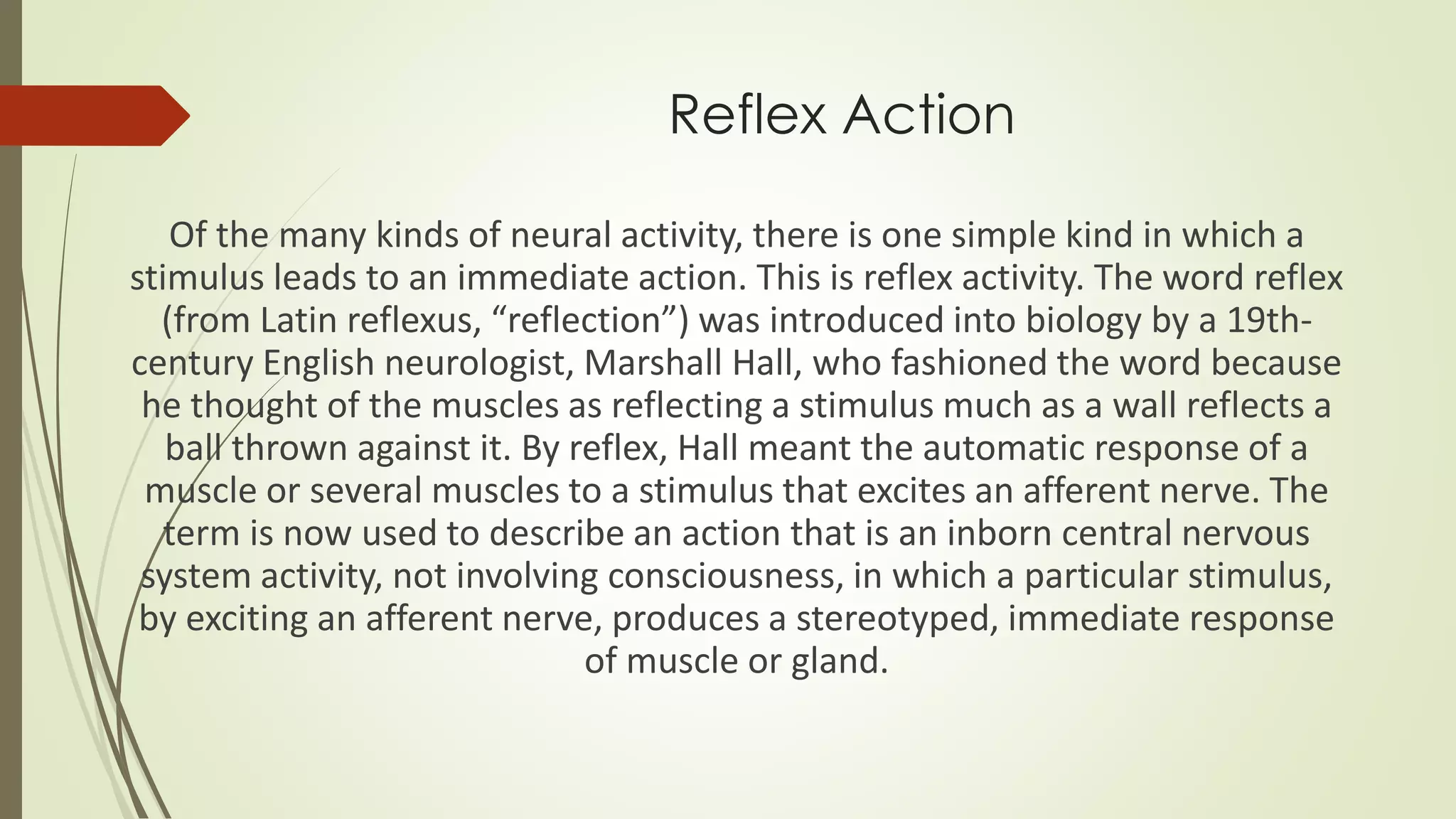 Reflex Action
Of the many kinds of neural activity, there is one simple kind in which a
stimulus leads to an immediate action. This is reflex activity. The word reflex
(from Latin reflexus, “reflection”) was introduced into biology by a 19th-
century English neurologist, Marshall Hall, who fashioned the word because
he thought of the muscles as reflecting a stimulus much as a wall reflects a
ball thrown against it. By reflex, Hall meant the automatic response of a
muscle or several muscles to a stimulus that excites an afferent nerve. The
term is now used to describe an action that is an inborn central nervous
system activity, not involving consciousness, in which a particular stimulus,
by exciting an afferent nerve, produces a stereotyped, immediate response
of muscle or gland.
 