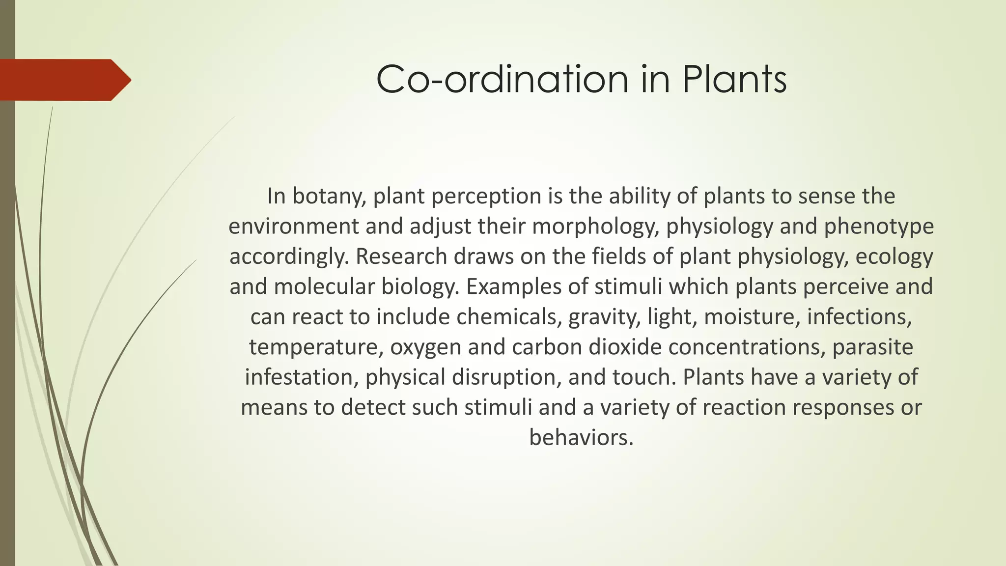 Co-ordination in Plants
In botany, plant perception is the ability of plants to sense the
environment and adjust their morphology, physiology and phenotype
accordingly. Research draws on the fields of plant physiology, ecology
and molecular biology. Examples of stimuli which plants perceive and
can react to include chemicals, gravity, light, moisture, infections,
temperature, oxygen and carbon dioxide concentrations, parasite
infestation, physical disruption, and touch. Plants have a variety of
means to detect such stimuli and a variety of reaction responses or
behaviors.
 