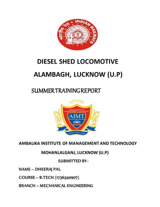 DIESEL SHED LOCOMOTIVE
ALAMBAGH, LUCKNOW (U.P)
SUMMERTRAININGREPORT
AMBALIKA INSTITUTE OF MANAGEMENT AND TECHNOLOGY
MOHANLALGANJ, LUCKNOW (U.P)
SUBMITTED BY-
NAME – DHEERAJ PAL
COURSE – B.TECH (1736340907)
BRANCH – MECHANICAL ENGINEERING
 