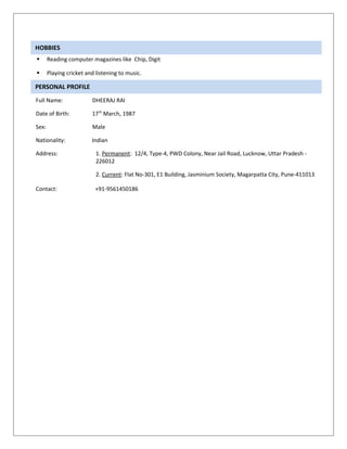 HOBBIES
      Reading computer magazines like Chip, Digit

      Playing cricket and listening to music.

PERSONAL PROFILE
Full Name:               DHEERAJ RAI

Date of Birth:           17 th March, 1987

Sex:                     Male

Nationality:             Indian

Address:                   1. Permanent: 12/4, Type-4, PWD Colony, Near Jail Road, Lucknow, Uttar Pradesh -
                           226012

                           2. Current: Flat No-301, E1 Building, Jasminium Society, Magarpatta City, Pune-411013

Contact:                  +91-9561450186
 