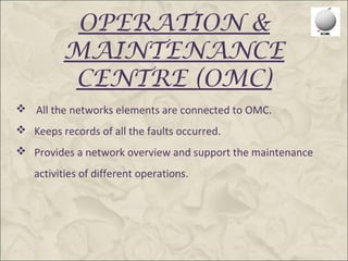 OPERATION &
          MAINTENANCE
          CENTRE (OMC)
 All the networks elements are connected to OMC.
 Keeps records of all the faults occurred.
 Provides a network overview and support the maintenance
   activities of different operations.
 