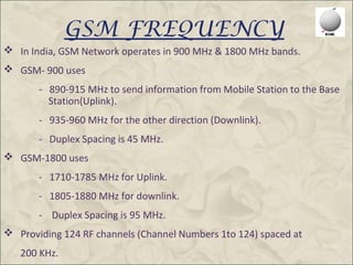 GSM FREQUENCY
 In India, GSM Network operates in 900 MHz & 1800 MHz bands.
 GSM- 900 uses
       - 890-915 MHz to send information from Mobile Station to the Base
         Station(Uplink).
       - 935-960 MHz for the other direction (Downlink).
       - Duplex Spacing is 45 MHz.
 GSM-1800 uses
       - 1710-1785 MHz for Uplink.
       - 1805-1880 MHz for downlink.
       - Duplex Spacing is 95 MHz.
 Providing 124 RF channels (Channel Numbers 1to 124) spaced at
   200 KHz.
 