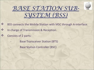 BASE STATION SUB-
            SYSTEM (BSS)
   BSS connects the Mobile Station with MSC through A-interface.
   In charge of Transmission & Reception.
   Consists of 2 parts:
      -       Base Transceiver Station (BTS)
      -       Base Station Controller (BSC)
 