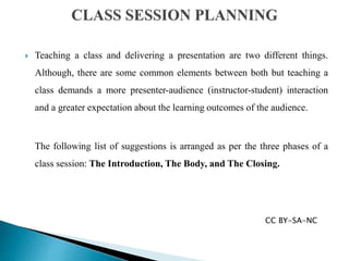  Teaching a class and delivering a presentation are two different things.
Although, there are some common elements between both but teaching a
class demands a more presenter-audience (instructor-student) interaction
and a greater expectation about the learning outcomes of the audience.
The following list of suggestions is arranged as per the three phases of a
class session: The Introduction, The Body, and The Closing.
CC BY-SA-NC
 