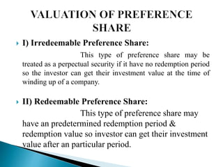  I) Irredeemable Preference Share:
This type of preference share may be
treated as a perpectual security if it have no redemption period
so the investor can get their investment value at the time of
winding up of a company.
 II) Redeemable Preference Share:
This type of preference share may
have an predetermined redemption period &
redemption value so investor can get their investment
value after an particular period.
 