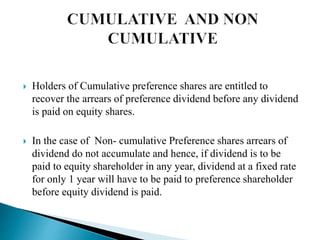  Holders of Cumulative preference shares are entitled to
recover the arrears of preference dividend before any dividend
is paid on equity shares.
 In the case of Non- cumulative Preference shares arrears of
dividend do not accumulate and hence, if dividend is to be
paid to equity shareholder in any year, dividend at a fixed rate
for only 1 year will have to be paid to preference shareholder
before equity dividend is paid.
 