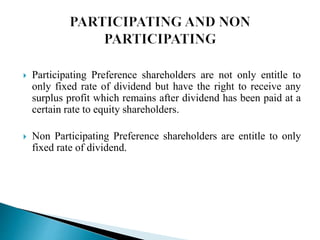  Participating Preference shareholders are not only entitle to
only fixed rate of dividend but have the right to receive any
surplus profit which remains after dividend has been paid at a
certain rate to equity shareholders.
 Non Participating Preference shareholders are entitle to only
fixed rate of dividend.
 