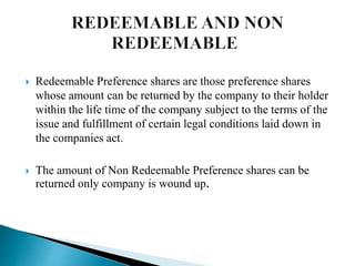  Redeemable Preference shares are those preference shares
whose amount can be returned by the company to their holder
within the life time of the company subject to the terms of the
issue and fulfillment of certain legal conditions laid down in
the companies act.
 The amount of Non Redeemable Preference shares can be
returned only company is wound up.
 