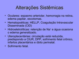 Alterações Sistêmicas
• Oculares: espasmo arteriolar, hemorragia na retina,
  edema papilar, escotomas.
• Hematopoéticas: HELLP, Coagulação Intravascular
  Disseminada (CID)
• Hidroeletrolíticas: retenção de Na+ e água ocasiona
  o edema generalizado.
• Uteroplacentárias: circulação está reduzida,
  predispondo a CIUR, DPP, sofrimento fetal crônico,
  infartos placentários e óbito perinatal.
• Sofrimento fetal.
 