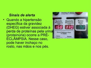 Sinais de alerta
• Quando a hipertensão
  específica da gravidez
  (DHEG) estiver associada à
  perda de proteínas pela urina
  (proteinúria) ocorre a PRÉ-
  ECLÂMPSIA. Nesse caso,
  pode haver inchaço no
  rosto, nas mãos e nos pés.
 