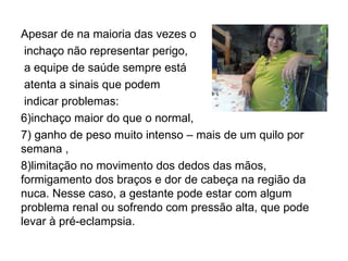 Apesar de na maioria das vezes o
 inchaço não representar perigo,
 a equipe de saúde sempre está
 atenta a sinais que podem
 indicar problemas:
6)inchaço maior do que o normal,
7) ganho de peso muito intenso – mais de um quilo por
semana ,
8)limitação no movimento dos dedos das mãos,
formigamento dos braços e dor de cabeça na região da
nuca. Nesse caso, a gestante pode estar com algum
problema renal ou sofrendo com pressão alta, que pode
levar à pré-eclampsia.
 