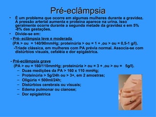 Pré-eclâmpsia
•    É um problema que ocorre em algumas mulheres durante a gravidez.
     A pressão arterial aumenta e proteína aparece na urina. Isso
     geralmente ocorre durante a segunda metade da gravidez e em 5%
     -8% das gestações.
• Divide-se em:
 - Pré- eclâmpsia leve e moderada
   (PA > ou = 140/90mmHg; proteinúria > ou = 1 + ,ou > ou = 0,5-1 g/l).
    -Tríade clássica, em mulheres com PA prévia normal. Associa-se com
     distúrbios visuais, cefaléia e dor epigástrica.

- Pré-eclâmpsia grave
  (PA > ou = 160/110mmHg; proteinúria > ou = 3 + ,ou > ou = 5g/l).
    – Duas medições da PA > 160 x 110 mmHg;
    – Proteinúria > 5g/24h ou > 3+, em 2 amostras;
    – Oligúria < 500ml/24h;
    – Distúrbios cerebrais ou visuais;
    – Edema pulmonar ou cianose;
    – Dor epigástrica
 