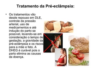 Tratamento da Pré-eclâmpsia:
• Os tratamentos vão
  desde repouso em DLE,
  controle da pressão
  arterial, uso de
  medicamentos e até
  indução do parto se
  possível, levando-se em
  consideração o tempo de
  gestação, a gravidade da
  pré-eclâmpsia e os riscos
  para a mãe e feto. A
  DHEG é curável pois o
  parto elimina as causas
  da doença.
                              X
 