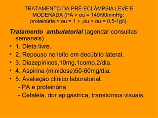 TRATAMENTO DA PRÉ-ECLÂMPSIA LEVE E
        MODERADA (PA > ou = 140/90mmHg;
       proteinúria > ou = 1 + ,ou > ou = 0,5-1g/l).

Tratamento ambulatorial (agendar consultas
  semanais)
• 1. Dieta livre.
• 2. Repouso no leito em decúbito lateral.
• 3. Diazepínicos,10mg,1comp.2/dia.
• 4. Aspirina (minidose)50-60mg/dia.
• 5. Avaliação clínico laboratorial.
   - PA e proteinúria
   - Cefaléia, dor epigástrica, transtornos visuais.
 