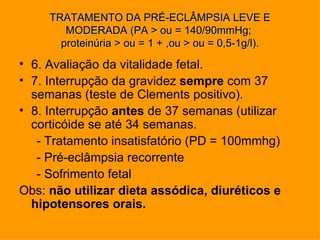 TRATAMENTO DA PRÉ-ECLÂMPSIA LEVE E
        MODERADA (PA > ou = 140/90mmHg;
       proteinúria > ou = 1 + ,ou > ou = 0,5-1g/l).
• 6. Avaliação da vitalidade fetal.
• 7. Interrupção da gravidez sempre com 37
  semanas (teste de Clements positivo).
• 8. Interrupção antes de 37 semanas (utilizar
  corticóide se até 34 semanas.
   - Tratamento insatisfatório (PD = 100mmhg)
   - Pré-eclâmpsia recorrente
   - Sofrimento fetal
Obs: não utilizar dieta assódica, diuréticos e
  hipotensores orais.
 