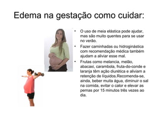 Edema na gestação como cuidar:
             •   O uso de meia elástica pode ajudar,
                 mas são muito quentes para se usar
                 no verão.
             •   Fazer caminhadas ou hidroginástica
                 com recomendação médica também
                 ajudam a aliviar esse mal.
             •   Frutas como melancia, melão,
                 abacaxi, carambola, fruta-do-conde e
                 laranja têm ação diurética e aliviam a
                 retenção de líquidos.Recomenda-se,
                 ainda, beber muita água, diminuir o sal
                 na comida, evitar o calor e elevar as
                 pernas por 15 minutos três vezes ao
                 dia.
 