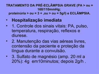 TRATAMENTO DA PRÉ-ECLÂMPSIA GRAVE (PA > ou =
                    160/110mmHg;
 proteinúria > ou = 3 + ,ou > ou = 5g/l) e ECLÂMPSIA.

• Hospitalização imediata
• 1. Controle dos sinais vitais: PA, pulso,
  temperatura, respiração, reflexos e
  diurese.
• 2. Manutenção das vias aéreas livres,
  contensão da paciente e proteção da
  língua durante a convulsão.
• 3. Sulfato de magnésio (amp. 20 ml a
  20%): 4g em10minutos; depois 2g/h .
 