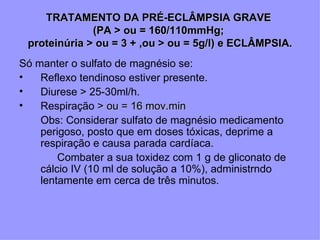 TRATAMENTO DA PRÉ-ECLÂMPSIA GRAVE
              (PA > ou = 160/110mmHg;
 proteinúria > ou = 3 + ,ou > ou = 5g/l) e ECLÂMPSIA.
Só manter o sulfato de magnésio se:
•   Reflexo tendinoso estiver presente.
•   Diurese > 25-30ml/h.
•   Respiração > ou = 16 mov.min
    Obs: Considerar sulfato de magnésio medicamento
    perigoso, posto que em doses tóxicas, deprime a
    respiração e causa parada cardíaca.
        Combater a sua toxidez com 1 g de gliconato de
    cálcio IV (10 ml de solução a 10%), administrndo
    lentamente em cerca de três minutos.
 