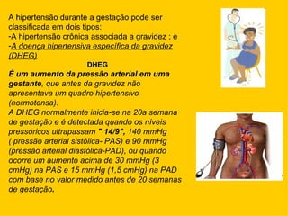 A hipertensão durante a gestação pode ser
classificada em dois tipos:
-A hipertensão crônica associada a gravidez ; e
-A doença hipertensiva específica da gravidez
(DHEG)
                     DHEG
É um aumento da pressão arterial em uma
gestante, que antes da gravidez não
apresentava um quadro hipertensivo
(normotensa).
A DHEG normalmente inicia-se na 20a semana
de gestação e é detectada quando os níveis
pressóricos ultrapassam " 14/9", 140 mmHg
( pressão arterial sistólica- PAS) e 90 mmHg
(pressão arterial diastólica-PAD), ou quando
ocorre um aumento acima de 30 mmHg (3
cmHg) na PAS e 15 mmHg (1,5 cmHg) na PAD
com base no valor medido antes de 20 semanas
de gestação.
 