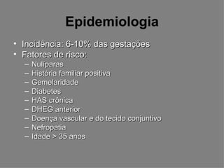Epidemiologia
• Incidência: 6-10% das gestações
• Fatores de risco:
  –   Nulíparas
  –   História familiar positiva
  –   Gemelaridade
  –   Diabetes
  –   HAS crônica
  –   DHEG anterior
  –   Doença vascular e do tecido conjuntivo
  –   Nefropatia
  –   Idade > 35 anos
 