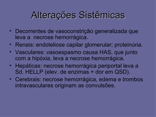 Alterações Sistêmicas
• Decorrentes de vasoconstrição generalizada que
  leva a necrose hemorrágica.
• Renais: endoteliose capilar glomerular; proteinúria.
• Vasculares: vasoespasmo causa HAS, que junto
  com a hipóxia, leva a necrose hemorrágica.
• Hepáticas: necrose hemorrágica periportal leva a
  Sd. HELLP (elev. de enzimas + dor em QSD).
• Cerebrais: necrose hemorrágica, edema e trombos
  intravasculares originam as convulsões.
 