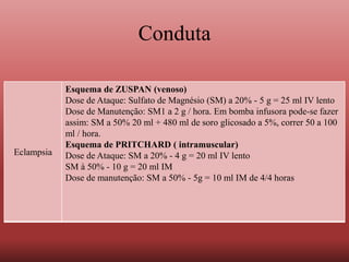 Conduta
Eclampsia
Esquema de ZUSPAN (venoso)
Dose de Ataque: Sulfato de Magnésio (SM) a 20% - 5 g = 25 ml IV lento
Dose de Manutenção: SM1 a 2 g / hora. Em bomba infusora pode-se fazer
assim: SM a 50% 20 ml + 480 ml de soro glicosado a 5%, correr 50 a 100
ml / hora.
Esquema de PRITCHARD ( intramuscular)
Dose de Ataque: SM a 20% - 4 g = 20 ml IV lento
SM à 50% - 10 g = 20 ml IM
Dose de manutenção: SM a 50% - 5g = 10 ml IM de 4/4 horas
 