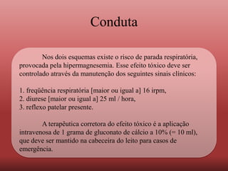 Conduta
Nos dois esquemas existe o risco de parada respiratória,
provocada pela hipermagnesemia. Esse efeito tóxico deve ser
controlado através da manutenção dos seguintes sinais clínicos:
1. freqüência respiratória [maior ou igual a] 16 irpm,
2. diurese [maior ou igual a] 25 ml / hora,
3. reflexo patelar presente.
A terapêutica corretora do efeito tóxico é a aplicação
intravenosa de 1 grama de gluconato de cálcio a 10% (= 10 ml),
que deve ser mantido na cabeceira do leito para casos de
emergência.
 