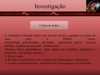 Investigação
Coleta de dados
 Anamnese coletando dados que possam incluir a gestante no grupo de
risco para a DHEG, como: nuliparidade, gemelaridade, obesidade,
hipertensão prévia, história familiar, diabetes gestacional, doença renal,
Exame físico atentando-se para edema em membros superiores e
inferiores, até mesmo anasarca;
 Sinais vitais;
 Revisão do prontuário com evolução de Enfermagem e obstétrica;
 Exames complementares, incluindo EAS para pesquisa de Proteínas;
 