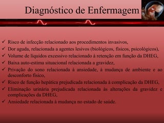 Diagnóstico de Enfermagem
 Risco de infecção relacionado aos procedimentos invasivos,
 Dor aguda, relacionada a agentes lesivos (biológicos, físicos, psicológicos),
 Volume de líquidos excessivo relacionado à retenção em função da DHEG,
 Baixa auto-estima situacional relacionada a gravidez,
 Privação do sono relacionada à ansiedade, à mudança de ambiente e ao
desconforto físico,
 Risco de função hepática prejudicada relacionada à complicação da DHEG,
 Eliminação urinária prejudicada relacionada às alterações da gravidez e
complicações da DHEG,
 Ansiedade relacionada à mudança no estado de saúde.
 