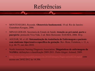 Referências
• MONTENEGRO, Rezende. Obstetrícia fundamental. 10 ed. Rio de Janeiro:
Guanabara Koogan, 2006.
• MINAS GERAIS. Secretaria de Estado de Saúde Atenção ao pré-natal, parto e
puerpério: protocolo Viva Vida. 2 ed. Belo Horizonte: SAS/SES, 2006. 84 p.
• AGUIAR, M. et All. Sistematização da Assistência de Enfermagem a paciente
com síndrome hipertensiva especifica da gestação. Rev. Rene. Fortaleza, v. 11, n.
4, p. 66-75, out./dez.2010.
• North American Nursing Diagnosis Association. Diagnósticos de enfermagem da
NANDA: definições e classificação 2009-2011. Porto Alegre: Artmed; 2009.
• http://www.aacc.org/publications/cln/2010/February/Pages/series0210.aspx# com
acesso em 24/02/2012 às 14:30h.
 