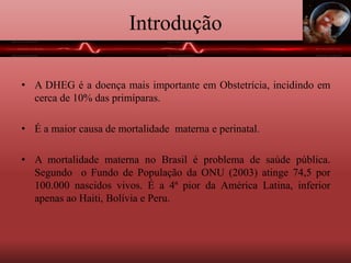 Introdução
• A DHEG é a doença mais importante em Obstetrícia, incidindo em
cerca de 10% das primíparas.
• É a maior causa de mortalidade materna e perinatal.
• A mortalidade materna no Brasil é problema de saúde pública.
Segundo o Fundo de População da ONU (2003) atinge 74,5 por
100.000 nascidos vivos. É a 4ª pior da América Latina, inferior
apenas ao Haiti, Bolívia e Peru.
 