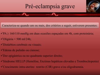 Pré-eclampsia grave
Caracteriza-se quando um ou mais, dos critérios a seguir, estiverem presentes:
PA ≥ 160/110 mmHg em duas ocasiões espaçadas em 4h, com proteinúria;
Oligúria < 500 ml/24h;
Distúrbios cerebrais ou visuais;
Edema de pulmão ou cianose;
Dor epigástrica ou no quadrante superior direito;
Síndrome HELLP (Hemólise, Enzimas hepáticas elevadas e Trombocitopenia)
Crescimento intra-uterino restrito (CIR) grave e/ou oligodramnia.
 