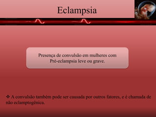Eclampsia
Presença de convulsão em mulheres com
Pré-eclampsia leve ou grave.
 A convulsão também pode ser causada por outros fatores, e é chamada de
não eclamptogênica.
 