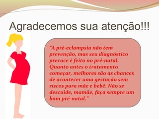 Agradecemos sua atenção!!! 
“A pré-eclampsia não tem 
prevenção, mas seu diagnóstico 
precoce é feito no pré-natal. 
Quanto antes o tratamento 
começar, melhores são as chances 
de acontecer uma gestação sem 
riscos para mãe e bebê. Não se 
descuide, mamãe, faça sempre um 
bom pré-natal.” 
