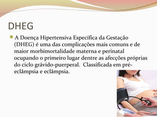 DHEG 
A Doença Hipertensiva Específica da Gestação 
(DHEG) é uma das complicações mais comuns e de 
maior morbimortalidade materna e perinatal 
ocupando o primeiro lugar dentre as afecções próprias 
do ciclo grávido-puerperal. Classificada em pré-eclâmpsia 
e eclâmpsia. 
 