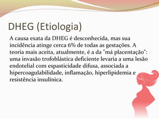 DHEG (Etiologia) 
A causa exata da DHEG é desconhecida, mas sua 
incidência atinge cerca 6% de todas as gestações. A 
teoria mais aceita, atualmente, é a da "má placentação": 
uma invasão trofoblástica deficiente levaria a uma lesão 
endotelial com espasticidade difusa, associada a 
hipercoagulabilidade, inflamação, hiperlipidemia e 
resistência insulínica. 
 