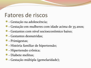 Fatores de riscos 
- Gestação na adolescência; 
- Gestação em mulheres com idade acima de 35 anos; 
- Gestantes com nível socioeconômico baixo; 
- Gestantes desnutridas; 
- Primigestas; 
- História familiar de hipertensão; 
- Hipertensão crônica; 
- Diabete melitus; 
- Gestação múltipla (gemelaridade); 
 