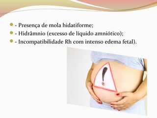- Presença de mola hidatiforme; 
- Hidrâmnio (excesso de líquido amniótico); 
- Incompatibilidade Rh com intenso edema fetal). 
 