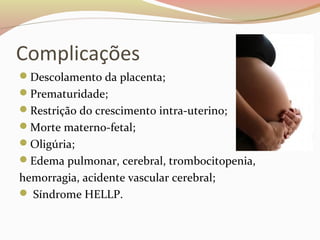 Complicações 
Descolamento da placenta; 
Prematuridade; 
Restrição do crescimento intra-uterino; 
Morte materno-fetal; 
Oligúria; 
Edema pulmonar, cerebral, trombocitopenia, 
hemorragia, acidente vascular cerebral; 
 Síndrome HELLP. 
 