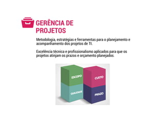 GERÊNCIA DE
PROJETOS
Metodologia, estratégias e ferramentas para o planejamento e
acompanhamento dos projetos de TI.
Excelência técnica e profissionalismo aplicados para que os
projetos atinjam os prazos e orçamento planejados.
 