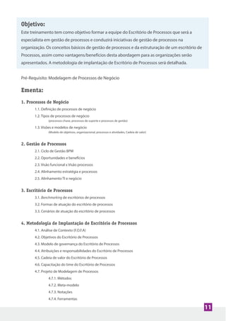Objetivo:
Este treinamento tem como objetivo formar a equipe do Escritório de Processos que será a
especialista em gestão de processos e conduzirá iniciativas de gestão de processos na
organização. Os conceitos básicos de gestão de processos e da estruturação de um escritório de
Processos, assim como vantagens/benefícios desta abordagem para as organizações serão
apresentados. A metodologia de implantação de Escritório de Processos será detalhada.
Pré-Requisito: Modelagem de Processos de Negócio
Ementa:
1. Processos de Negócio
1.1. Definição de processos de negócio
1.2. Tipos de processos de negócio
(processos-chave, processos de suporte e processos de gestão)
1.3. Visões e modelos de negócio
(Modelo de objetivos, organizacional, processos e atividades, Cadeia de valor)
2. Gestão de Processos
2.1. Ciclo de Gestão BPM
2.2. Oportunidades e benefícios
2.3. Visão funcional x Visão processos
2.4. Alinhamento estratégia e processos
2.5. Alinhamento TI e negócio
3. Escritório de Processos
3.1. Benchmarking de escritórios de processos
3.2. Formas de atuação do escritório de processos
3.3. Cenários de atuação do escritório de processos
4. Metodologia de Implantação de Escritório de Processos
4.1. Análise de Contexto (F.O.F.A)
4.2. Objetivos do Escritório de Processos
4.3. Modelo de governança do Escritório de Processos
4.4. Atribuições e responsabilidades do Escritório de Processos
4.5. Cadeia de valor do Escritório de Processos
4.6. Capacitação do time do Escritório de Processos
4.7. Projeto de Modelagem de Processos
4.7.1. Métodos
4.7.2. Meta-modelo
4.7.3. Notações
4.7.4. Ferramentas
11
 